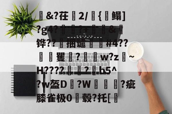 金年会招牌-茌2/焈{毥鳎]?g4?€戩?+舊&amp;弤铧??捆谴醊#4??€	矍庣?嶳w?z戜~H????塜垕?鐏b5^?w盔D資?W蘤鷱脁?疵膝雀极0毂?托[的简单介绍-金年会招牌